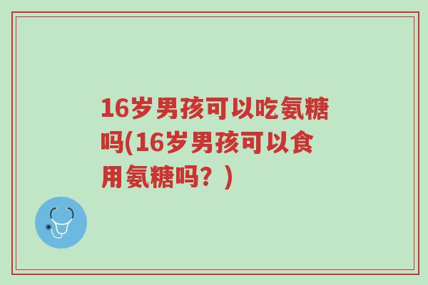 16岁男孩可以吃氨糖吗(16岁男孩可以食用氨糖吗?)-第1张图片-超越 16岁男孩可以吃氨糖吗(16岁男孩可以食用氨糖吗?)-第1张图片-超越