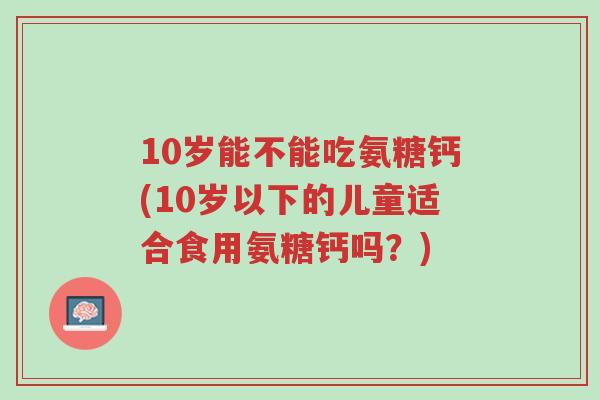 10岁能不能吃氨糖钙(10岁以下的儿童适合食用氨糖钙吗?)-第1张图片-超越 10岁能不能吃氨糖钙(10岁以下的儿童适合食用氨糖钙吗?)-第1张图片-超越