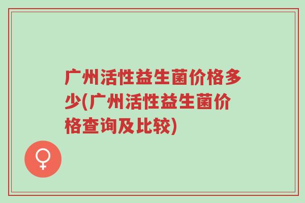 广州活性益生菌价格多少(广州活性益生菌价格查询及比较)-第1张图片-超越