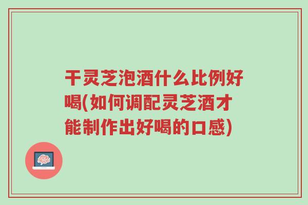 干灵芝泡酒什么比例好喝(如何调配灵芝酒才能制作出好喝的口感)-第1张图片-超越 干灵芝泡酒什么比例好喝(如何调配灵芝酒才能制作出好喝的口感)-第1张图片-超越