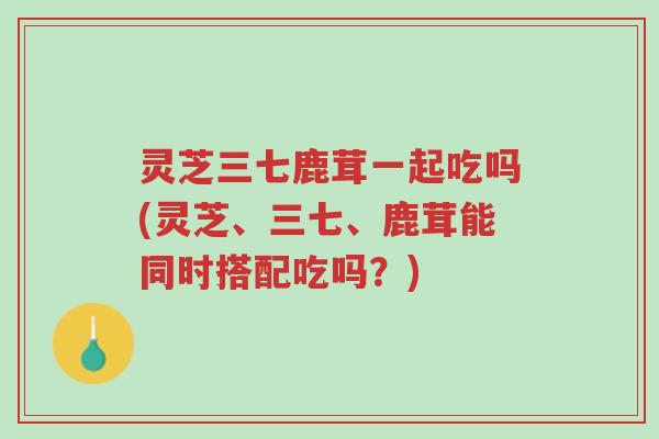 灵芝三七鹿茸一起吃吗(灵芝、三七、鹿茸能同时搭配吃吗?)-第1张图片-超越 灵芝三七鹿茸一起吃吗(灵芝、三七、鹿茸能同时搭配吃吗?)-第1张图片-超越