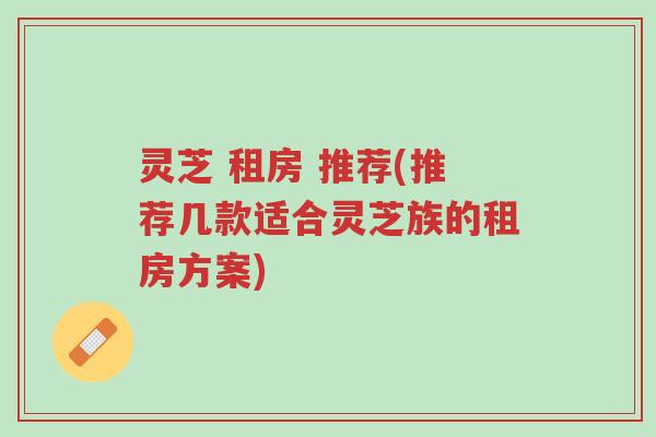 灵芝 租房 推荐(推荐几款适合灵芝族的租房方案)-第1张图片-超越 灵芝 租房 推荐(推荐几款适合灵芝族的租房方案)-第1张图片-超越