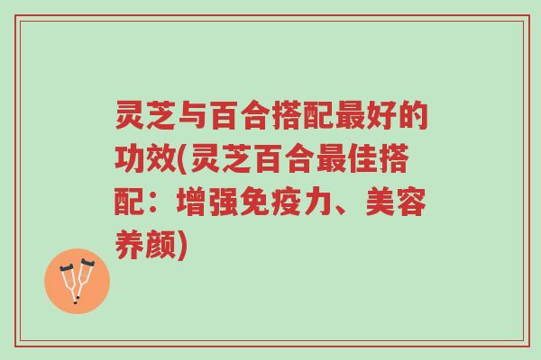 灵芝与百合搭配最好的功效(灵芝百合最佳搭配：增强免疫力、美容养颜)-第1张图片-超越