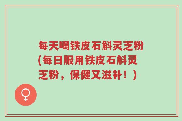 每天喝铁皮石斛灵芝粉(每日服用铁皮石斛灵芝粉，保健又滋补！)-第1张图片-超越