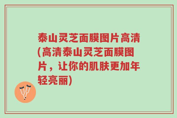 泰山灵芝面膜图片高清(高清泰山灵芝面膜图片，让你的肌肤更加年轻亮丽)-第1张图片-超越
