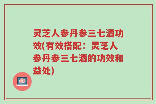 灵芝人参丹参三七酒功效(有效搭配：灵芝人参丹参三七酒的功效和益处)-第1张图片-超越