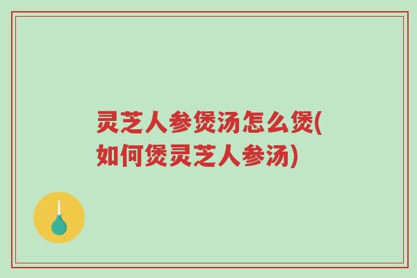 灵芝人参煲汤怎么煲(如何煲灵芝人参汤)-第1张图片-超越