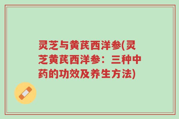 灵芝与黄芪西洋参(灵芝黄芪西洋参：三种中药的功效及养生方法)-第1张图片-超越