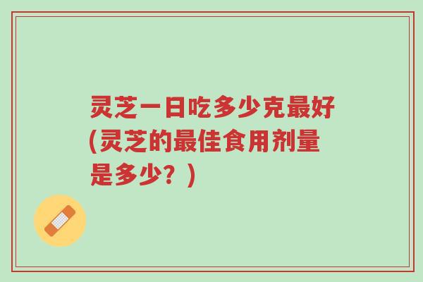 灵芝一日吃多少克最好(灵芝的最佳食用剂量是多少?)-第1张图片-超越 灵芝一日吃多少克最好(灵芝的最佳食用剂量是多少?)-第1张图片-超越