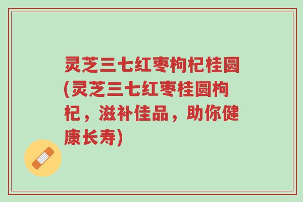灵芝三七红枣枸杞桂圆(灵芝三七红枣桂圆枸杞,滋补佳品,助你健康长寿)-第1张图片-超越 灵芝三七红枣枸杞桂圆(灵芝三七红枣桂圆枸杞,滋补佳品,助你健康长寿)-第1张图片-超越