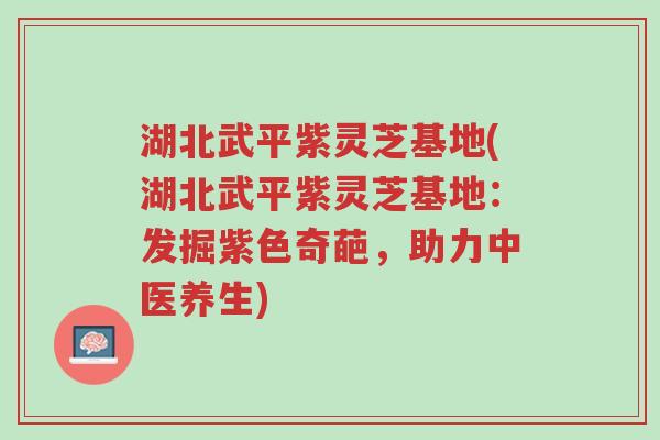 湖北武平紫灵芝基地(湖北武平紫灵芝基地：发掘紫色奇葩，助力中医养生)-第1张图片-超越