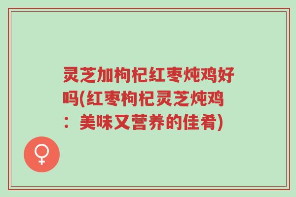 灵芝加枸杞红枣炖鸡好吗(红枣枸杞灵芝炖鸡：美味又营养的佳肴)-第1张图片-超越