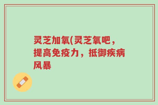 灵芝加氧(灵芝氧吧，提高免疫力，抵御疾病风暴-第1张图片-超越