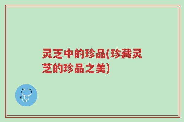 灵芝中的珍品(珍藏灵芝的珍品之美)-第1张图片-超越 灵芝中的珍品(珍藏灵芝的珍品之美)-第1张图片-超越