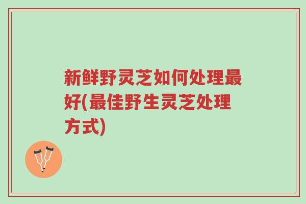 新鲜野灵芝如何处理最好(最佳野生灵芝处理方式)-第1张图片-超越