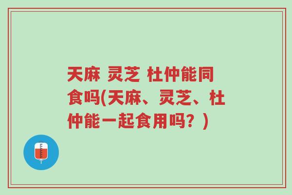 天麻 灵芝 杜仲能同食吗(天麻、灵芝、杜仲能一起食用吗?)-第1张图片-超越 天麻 灵芝 杜仲能同食吗(天麻、灵芝、杜仲能一起食用吗?)-第1张图片-超越
