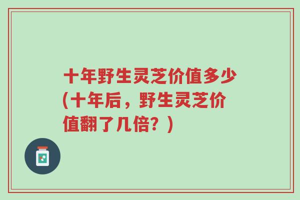 十年野生灵芝价值多少(十年后，野生灵芝价值翻了几倍？)-第1张图片-超越