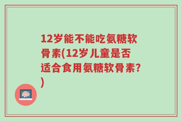 12岁能不能吃氨糖软骨素(12岁儿童是否适合食用氨糖软骨素?)-第1张图片-超越 12岁能不能吃氨糖软骨素(12岁儿童是否适合食用氨糖软骨素?)-第1张图片-超越
