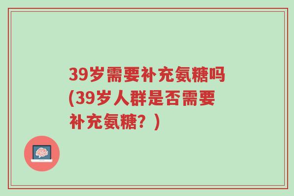 39岁需要补充氨糖吗(39岁人群是否需要补充氨糖?)-第1张图片-超越 39岁需要补充氨糖吗(39岁人群是否需要补充氨糖?)-第1张图片-超越