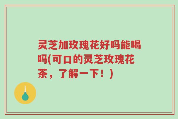 灵芝加玫瑰花好吗能喝吗(可口的灵芝玫瑰花茶,了解一下!)-第1张图片-超越 灵芝加玫瑰花好吗能喝吗(可口的灵芝玫瑰花茶,了解一下!)-第1张图片-超越