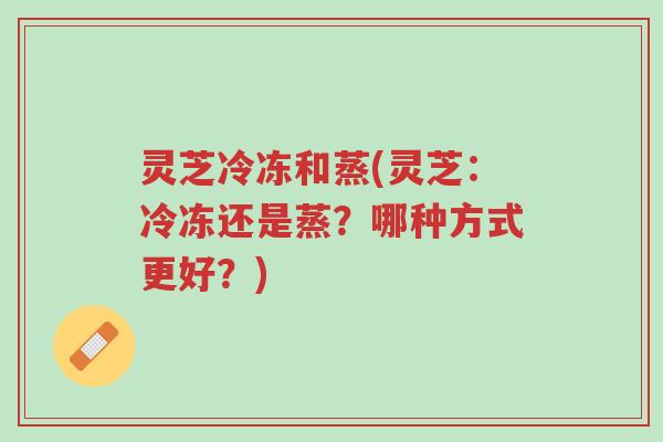 灵芝冷冻和蒸(灵芝:冷冻还是蒸?哪种方式更好?)-第1张图片-超越 灵芝冷冻和蒸(灵芝:冷冻还是蒸?哪种方式更好?)-第1张图片-超越