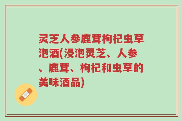 灵芝人参鹿茸枸杞虫草泡酒(浸泡灵芝、人参、鹿茸、枸杞和虫草的美味酒品)-第1张图片-超越 灵芝人参鹿茸枸杞虫草泡酒(浸泡灵芝、人参、鹿茸、枸杞和虫草的美味酒品)-第1张图片-超越