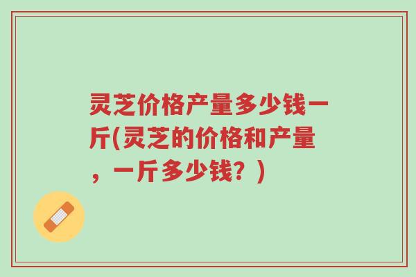 灵芝价格产量多少钱一斤(灵芝的价格和产量,一斤多少钱?)-第1张图片-超越 灵芝价格产量多少钱一斤(灵芝的价格和产量,一斤多少钱?)-第1张图片-超越