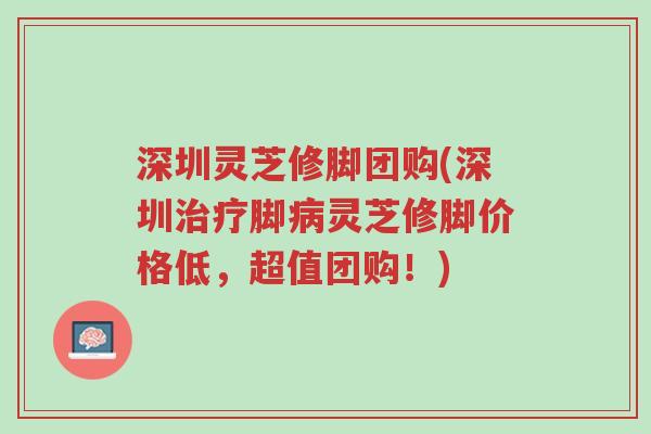 深圳灵芝修脚团购(深圳治疗脚病灵芝修脚价格低,超值团购!)-第1张图片-超越 深圳灵芝修脚团购(深圳治疗脚病灵芝修脚价格低,超值团购!)-第1张图片-超越