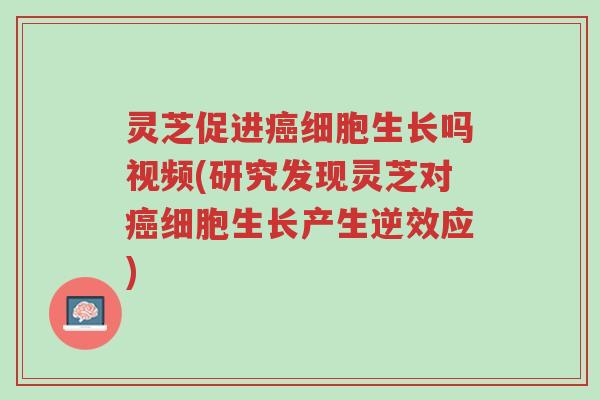 灵芝促进癌细胞生长吗视频(研究发现灵芝对癌细胞生长产生逆效应)-第1张图片-超越