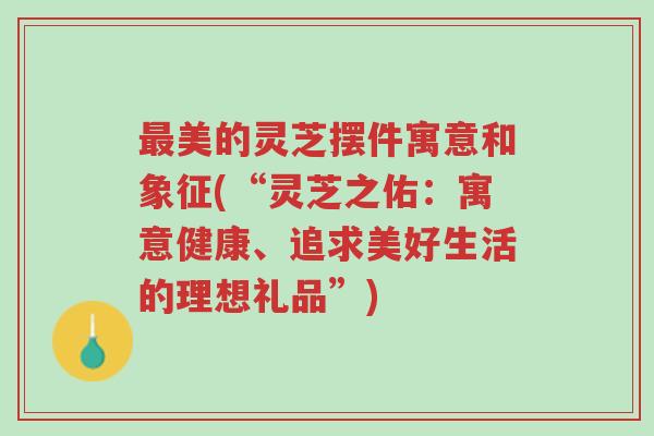 最美的灵芝摆件寓意和象征(“灵芝之佑:寓意健康、追求美好生活的理想礼品”)-第1张图片-超越 最美的灵芝摆件寓意和象征(“灵芝之佑:寓意健康、追求美好生活的理想礼品”)-第1张图片-超越
