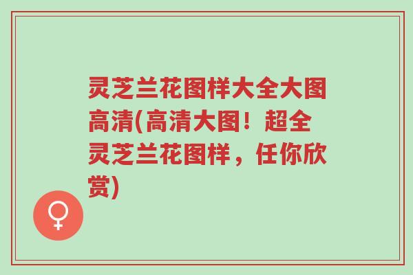 灵芝兰花图样大全大图高清(高清大图!超全灵芝兰花图样,任你欣赏)-第1张图片-超越 灵芝兰花图样大全大图高清(高清大图!超全灵芝兰花图样,任你欣赏)-第1张图片-超越