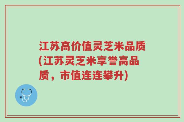 江苏高价值灵芝米品质(江苏灵芝米享誉高品质，市值连连攀升)-第1张图片-超越