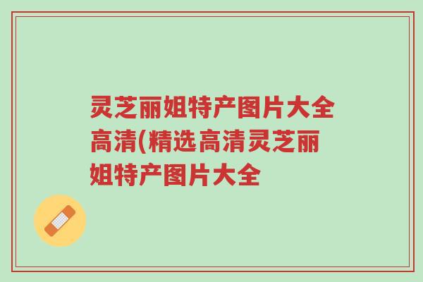 灵芝丽姐特产图片大全高清(精选高清灵芝丽姐特产图片大全-第1张图片-超越