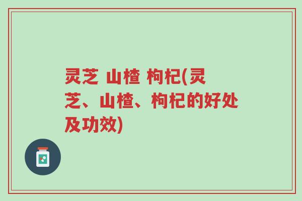 灵芝 山楂 枸杞(灵芝、山楂、枸杞的好处及功效)-第1张图片-超越 灵芝 山楂 枸杞(灵芝、山楂、枸杞的好处及功效)-第1张图片-超越