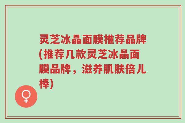 灵芝冰晶面膜推荐品牌(推荐几款灵芝冰晶面膜品牌,滋养肌肤倍儿棒)-第1张图片-超越 灵芝冰晶面膜推荐品牌(推荐几款灵芝冰晶面膜品牌,滋养肌肤倍儿棒)-第1张图片-超越