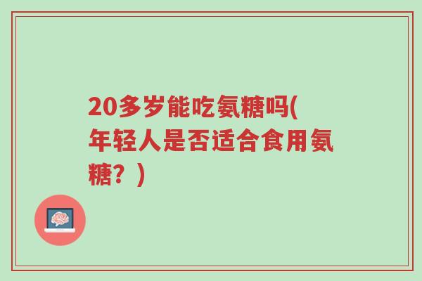 20多岁能吃氨糖吗(年轻人是否适合食用氨糖?)-第1张图片-超越 20多岁能吃氨糖吗(年轻人是否适合食用氨糖?)-第1张图片-超越