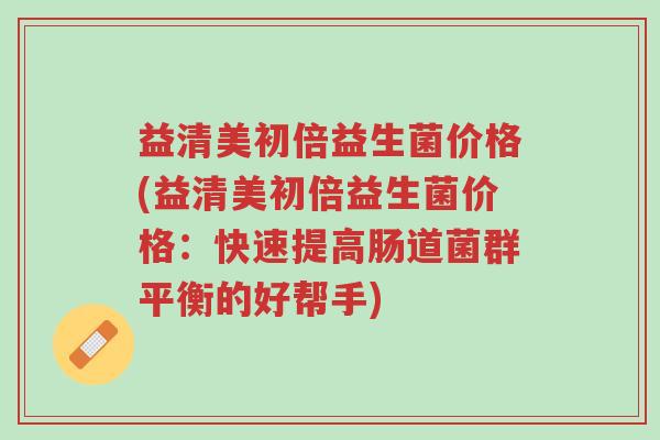 益清美初倍益生菌价格(益清美初倍益生菌价格:快速提高肠道菌群平衡的好帮手)-第1张图片-超越 益清美初倍益生菌价格(益清美初倍益生菌价格:快速提高肠道菌群平衡的好帮手)-第1张图片-超越