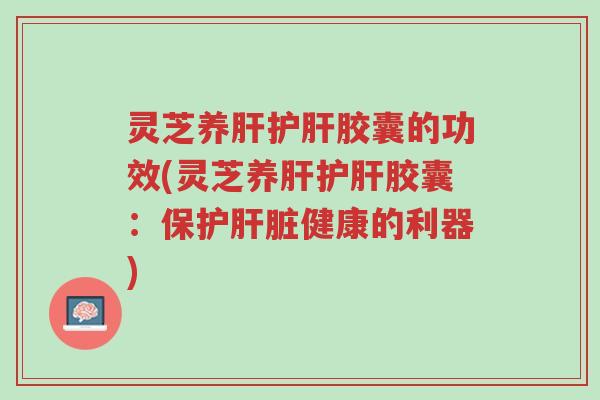 灵芝养肝护肝胶囊的功效(灵芝养肝护肝胶囊:保护肝脏健康的利器)-第1张图片-超越 灵芝养肝护肝胶囊的功效(灵芝养肝护肝胶囊:保护肝脏健康的利器)-第1张图片-超越