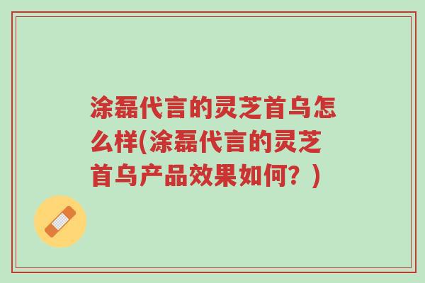 涂磊代言的灵芝首乌怎么样(涂磊代言的灵芝首乌产品效果如何?)-第1张图片-超越 涂磊代言的灵芝首乌怎么样(涂磊代言的灵芝首乌产品效果如何?)-第1张图片-超越