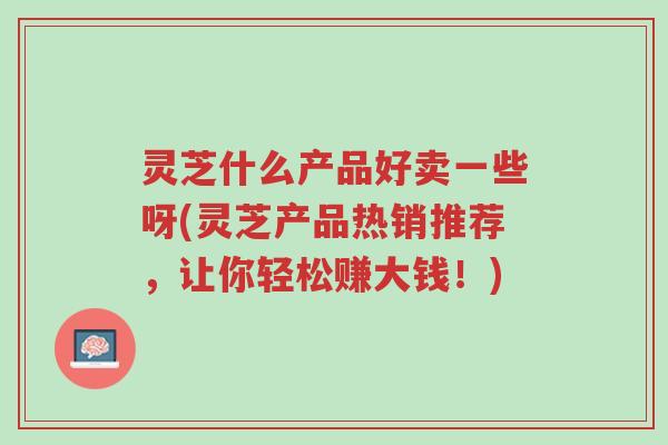 灵芝什么产品好卖一些呀(灵芝产品热销推荐,让你轻松赚大钱!)-第1张图片-超越 灵芝什么产品好卖一些呀(灵芝产品热销推荐,让你轻松赚大钱!)-第1张图片-超越