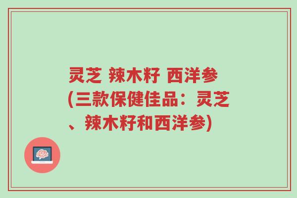 灵芝 辣木籽 西洋参(三款保健佳品：灵芝、辣木籽和西洋参)-第1张图片-超越