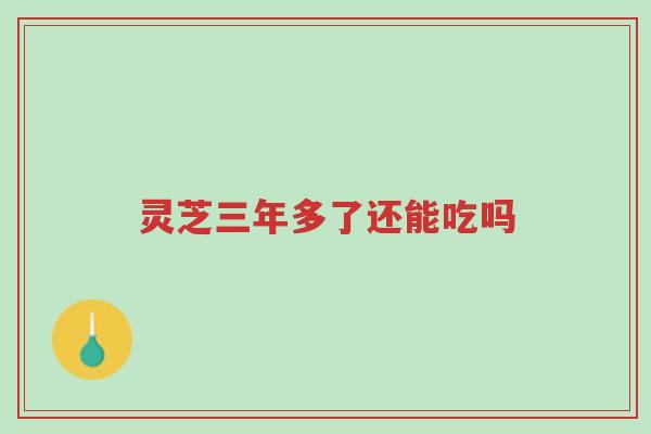 灵芝三年多了还能吃吗-第1张图片-超越