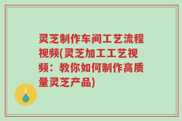 灵芝制作车间工艺流程视频(灵芝加工工艺视频：教你如何制作高质量灵芝产品)-第1张图片-超越
