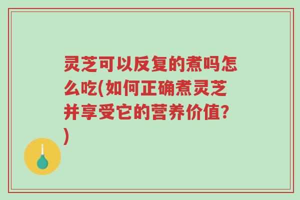 灵芝可以反复的煮吗怎么吃(如何正确煮灵芝并享受它的营养价值？)-第1张图片-超越