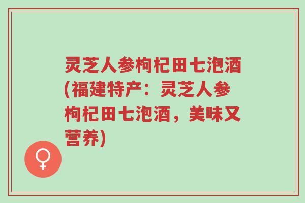 灵芝人参枸杞田七泡酒(福建特产：灵芝人参枸杞田七泡酒，美味又营养)-第1张图片-超越