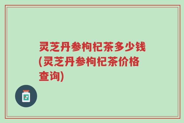 灵芝丹参枸杞茶多少钱(灵芝丹参枸杞茶价格查询)-第1张图片-超越
