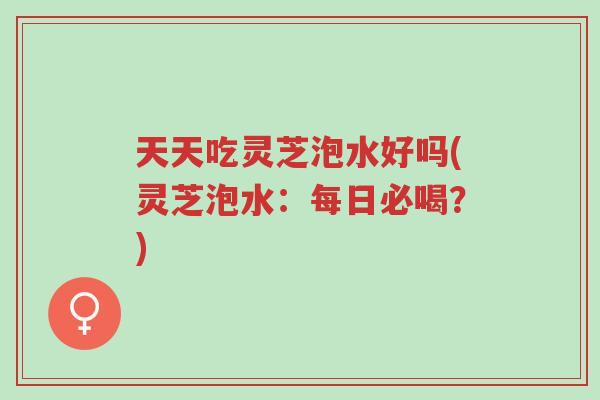 天天吃灵芝泡水好吗(灵芝泡水:每日必喝?)-第1张图片-超越 天天吃灵芝泡水好吗(灵芝泡水:每日必喝?)-第1张图片-超越