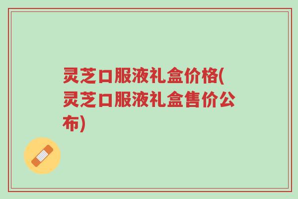 灵芝口服液礼盒价格(灵芝口服液礼盒售价公布)-第1张图片-超越