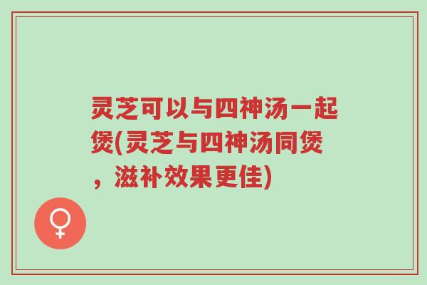 灵芝可以与四神汤一起煲(灵芝与四神汤同煲，滋补效果更佳)-第1张图片-超越
