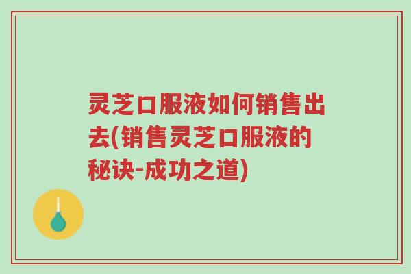 灵芝口服液如何销售出去(销售灵芝口服液的秘诀-成功之道)-第1张图片-超越